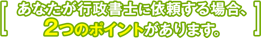 あなたが行政書士に依頼する場合、2つのポイントがあります。