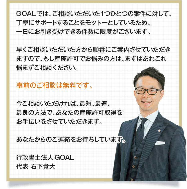 行政書士法人GOALでは、ご相談いただいた1つひとつの案件に対して、丁寧にサポートすることをモットーとしているため、一日にお引き受けできる件数に限度がございます。
				早くご相談いただいた方から順番にご案内させていただきますので、もし産業廃棄物収集運搬業許可でお悩みの方は、まずはあれこれ悩まずご相談ください。
				事前のご相談は無料です。
				今ご相談いただければ、最短、最速、最良の方法で、あなたの産廃許可取得をお手伝いをさせていただきます。
				あなたからのご連絡をお待ちしています。

				行政書士法人GOAL
				代表 石下貴大