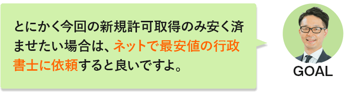 GOAL「とにかく今回の新規許可取得のみ安く済ませたい場合は、ネットで最安値の行政書士に依頼すると良いですよ。」