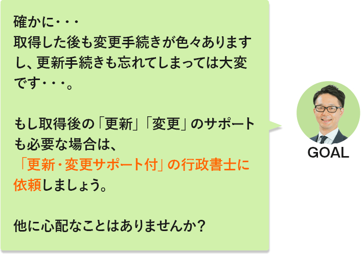 GOAL「確かに…取得した後も変更手続きが色々ありますし、更新手続きも忘れてしまっては大変です…。もし取得後の「更新」「変更」のサポートも必要な場合は、「更新・変更サポート付」の行政書士に依頼しましょう。他に心配なことはありませんか？」