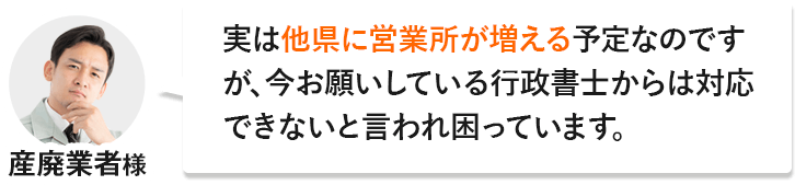 産廃業者様「実は他県に営業所が増える予定なのですが、今お願いしている行政書士からは対応できないと言われ困っています。」