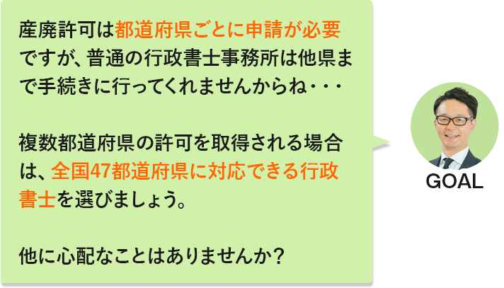 GOAL「産廃許可は都道府県ごとに申請が必要ですが、普通の行政書士事務所は他県まで手続きに行ってくれませんからね…。複数都道府県の許可を取得される場合は、全国47都道府県に対応できる行政書士を選びましょう。他に心配なことはありませんか？」