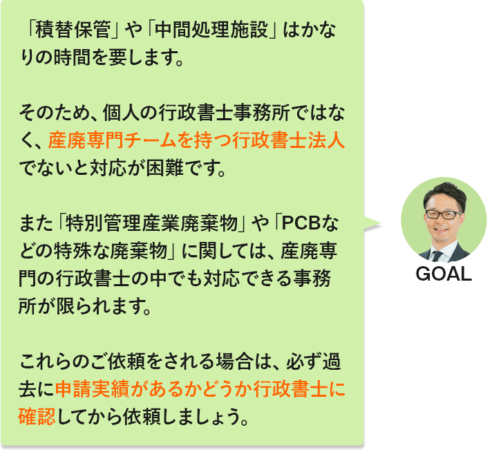 GOAL「「積替保管」や「中間処理施設」はかなりの時間を要します。そのため、個人の行政書士事務所ではなく、産廃専門チームを持つ行政書士法人でないと対応が困難です。また「特別管理産業廃棄物」や「PCBなどの特殊な廃棄物」に関しては、産廃専門の行政書士の中でも対応できる事務所が限られます。これらのご依頼をされる場合は、必ず過去に申請実績があるかどうか行政書士に確認してから依頼しましょう。」