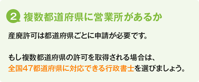 (2)取得後のサポートを重視するか／とにかく今回の新規取得のみ安く済ませたい場合は、産廃許可専門の個人の行政書士に依頼するのがよいでしょう。ただし、産業廃棄物収集運搬業許可は5年後ごとに更新が必要です。「更新期限に気が付かず許可が失効してしまった・・・」ということになっては大変です。特に複数営業所がある産廃業者様の場合は、都道府県ごとに許可の更新期日が異なるため期日管理が重要です。「取得後のサポートも必要」という場合は、「更新サポート付」の行政書士に依頼するのがオススメです。