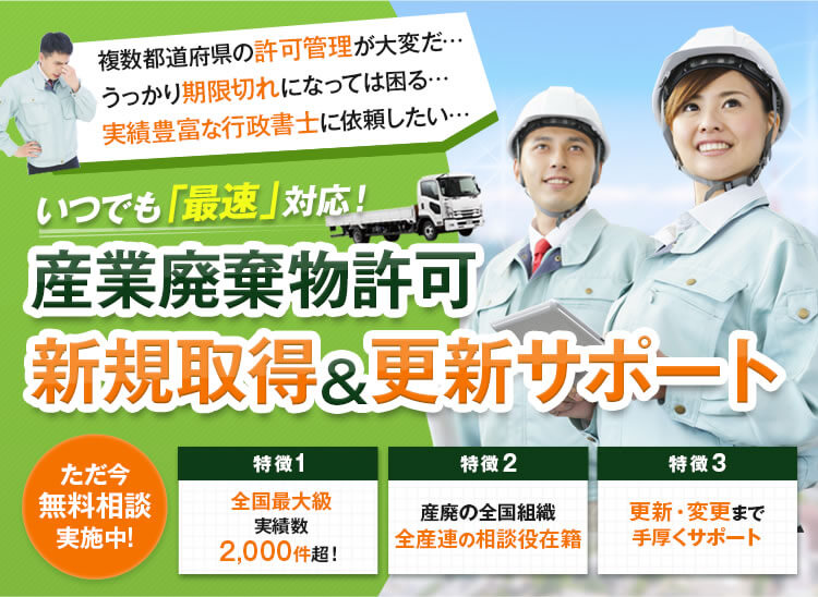 
			複数都道府県の許可管理が大変だ…
			うっかり期限切れになっては困る…
			実績豊富な行政書士に依頼したい…

			いつでも「最速」対応！
			産業廃棄物許可 新規取得&更新サポート

			ただ今無料相談実施中!
			特徴1：全国最大級実績数2,000件超！
			特徴2：産廃の全国組織全産連の相談役在籍
			特徴3：更新・変更まで手厚くサポート