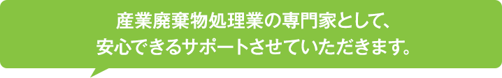 産業廃棄物処理業の専門家として、安心できるサポートをさせていただきます。