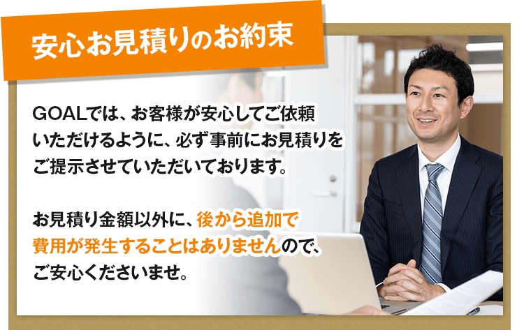 安心お見積りのお約束／行政書士法人GOALでは、お客様が安心してご依頼いただけるように、必ず事前にお見積りをご提示させていただいております。お見積り金額以外に、後から追加で費用が発生することはありませんので、ご安心くださいませ。