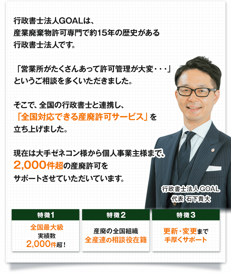 行政書士法人GOALは、産業廃棄物収集運搬業許可専門で約15年の歴史がある行政書士法人です。「営業所がたくさんあって許可管理が大変・・・」というご相談を多くいただきました。そこで、「全国対応できる産業廃棄物収集運搬業許可取得代行サービス」を立ち上げました。現在は大手ゼネコン様から個人事業主様まで、2,000件超の産業廃棄物収取運搬業許可をサポートさせていただいています。
					特徴1：全国最大級の実績数2,000件超！／特徴2：産業廃棄物収集運搬業の全国組織である全産連の相談役在籍／特徴3：産業廃棄物収集運搬業許可の更新・変更まで手厚くサポート