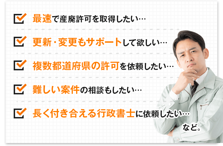 最速で産廃許可を取得したい・・・／更新・変更もサポートして欲しい・・・／複数都道府県の許可を依頼したい・・・／難しい案件の相談もしたい・・・／長く付き合える行政書士に依頼したい・・・など。